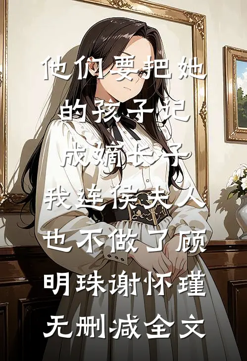 他们要把她的孩子记成嫡长子，我连侯夫人也不做了顾明珠谢怀瑾无删减全文