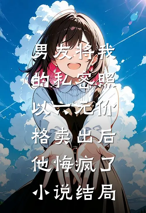 男友将我的私密照以六元价格卖出后，他悔疯了小说结局