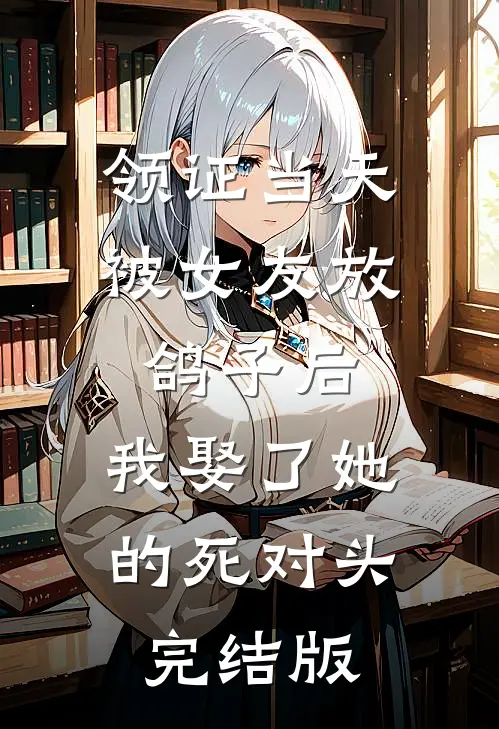 领证当天被女友放鸽子后，我娶了她的死对头完结版