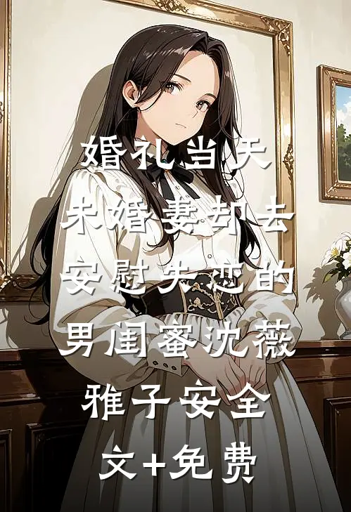 婚礼当天，未婚妻却去安慰失恋的男闺蜜沈薇雅子安全文+免费
