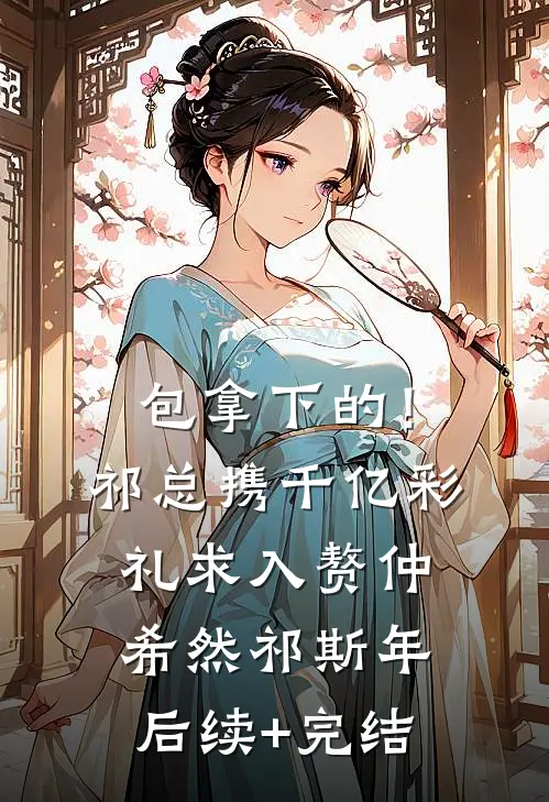 包拿下的！祁总携千亿彩礼求入赘仲希然祁斯年后续+完结
