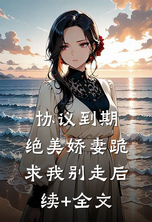协议到期，绝美娇妻跪求我别走后续+全文