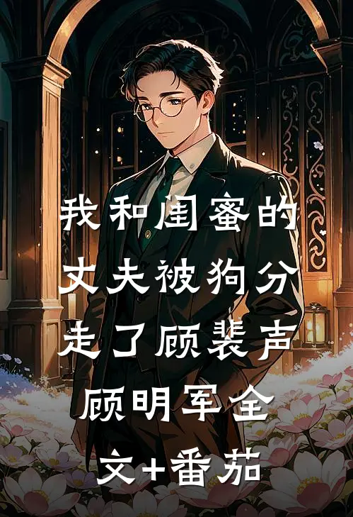 我和闺蜜的丈夫被狗分走了顾裴声顾明军全文+番茄