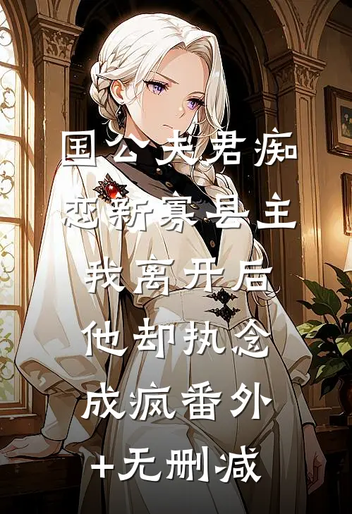 国公夫君痴恋新寡县主，我离开后他却执念成疯番外+无删减