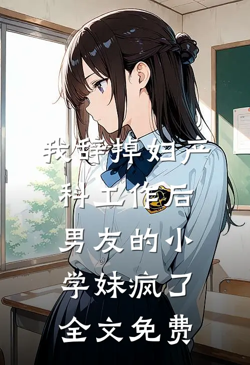 我辞掉妇产科工作后，男友的小学妹疯了全文免费