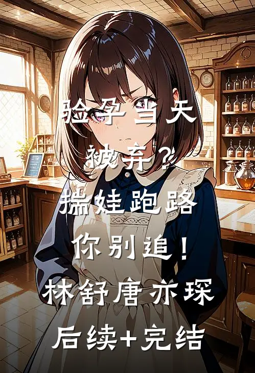 验孕当天被弃？揣娃跑路你别追！林舒唐亦琛后续+完结