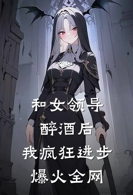 和女领导醉酒后，我疯狂进步爆火全网